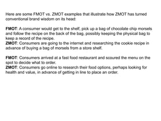 Here are some FMOT vs. ZMOT examples that illustrate how ZMOT has turned
conventional brand wisdom on its head:

FMOT: A consumer would get to the shelf, pick up a bag of chocolate chip morsels
and follow the recipe on the back of the bag, possibly keeping the physical bag to
keep a record of the recipe.
ZMOT: Consumers are going to the internet and researching the cookie recipe in
advance of buying a bag of morsels from a store shelf.

FMOT: Consumers arrived at a fast food restaurant and scoured the menu on the
spot to decide what to order.
ZMOT: Consumers go online to research their food options, perhaps looking for
health and value, in advance of getting in line to place an order.
 