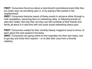 FMOT: Consumers found out about a local brand's promotional event (like free
ice cream day) via stumbling upon it, or by seeing a flier posted in the
neighborhood.
ZMOT: Consumers become aware of these events in advance either through e-
mail newsletters, becoming fans on networking sites, or following brands on
sites like Twitter. Not only that, but they can tell hundreds of their friends and
family all about it in real time with one quick social networking status post.

FMOT: Consumers waited for their monthly beauty magazine issue to arrive, to
learn about the next season's hot looks.
ZMOT: Consumers are going online to find inspiration for their own looks, and
to get tips and tricks from experts -- or to take their cues from a favorite
celebrity.
 