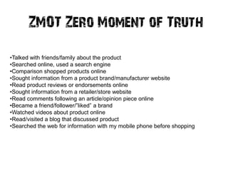 ZMOT Zero Moment of Truth

•Talked with friends/family about the product
•Searched online, used a search engine
•Comparison shopped products online
•Sought information from a product brand/manufacturer website
•Read product reviews or endorsements online
•Sought information from a retailer/store website
•Read comments following an article/opinion piece online
•Became a friend/follower/‖liked‖ a brand
•Watched videos about product online
•Read/visited a blog that discussed product
•Searched the web for information with my mobile phone before shopping
 