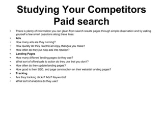Studying Your Competitors
           Paid search
•   There is plenty of information you can glean from search results pages through simple observation and by asking
    yourself a few smart questions along these lines:
•   Ads
•   How many ads are they running?
•   How quickly do they react to ad copy changes you make?
•   How often do they put new ads into rotation?
•   Landing Pages
•   How many different landing pages do they use?
•   What sort of offers/calls to action do they use that you don‘t?
•   How often do they update landing pages?
•   How good is their SEO, and page construction on their website/ landing pages?
•   Tracking
•   Are they tracking clicks? Ads? Keywords?
•   What sort of analytics do they use?
 
