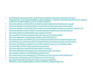 •   http://sethgodin.typepad.com/seths_blog/2010/07/the-paradox-of-promises-in-the-age-of-word-of-
    mouth.html?utm_source=feedburner&utm_medium=feed&utm_campaign=Feed%3A+typepad%2Fsethsmainblog+
    %28Seth%27s+Blog%29&utm_content=Google+Feedfetcher
•   http://www.jeffbullas.com/2010/07/14/10-facts-reveal-the-importance-of-ranking-high-in-google/
•   http://www.jeffbullas.com/2009/07/28/how-social-media-can-help-organic-seo-2-case-studies/
•   http://www.jeffbullas.com/2010/05/13/the-number-one-secret-strategy-to-make-your-companys-website-rock/
•   http://www.jeffbullas.com/2010/05/03/10-simple-questions-to-assess-your-ceos-marketing-iq/
•   http://www.slideshare.net/heidimiller/social-media-for-branding
•   http://socialfresh.com/these-facebook-stats-will-make-you-love-the-like-button/
•   http://www.allfacebook.com/facebook-marketing-cheat-sheet-2010-10
•   http://www.jeffbullas.com/2009/07/25/13-tips-to-get-found-online-how-to-achieve-free-organic-seo/
•   http://philmckinney.com/archives/2007/10/podcast-finding-and-keeping-innovation-champions.html
•   http://www.socialbakers.com/blog/147-how-often-should-you-post-on-your-facebook-pages/
•   http://mashable.com/2011/06/21/mobile-commerce-trends/
•   http://www.slideshare.net/pys0209/social-media-for-marketing
•   http://www.slideshare.net/ivantage/search-engine-optimisation-101-and-201
•   http://ragulan.wordpress.com/2009/05/05/moment-of-truth/
•   http://www.frogloop.com/care2blog/2011/7/26/whats-your-zero-moment-of-truth-strategy.html
•   http://google-cpg.blogspot.com/2010/03/zero-moment-of-truth.html
•   http://searchengineland.com/tips-for-spying-on-your-ppc-competitors-
    89988?utm_source=feedburner&utm_medium=feed&utm_campaign=feed-main
 