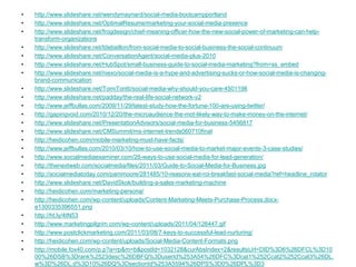 •   http://www.slideshare.net/wendymaynard/social-media-bootcampportland
•   http://www.slideshare.net/OptimalResume/marketing-your-social-media-presence
•   http://www.slideshare.net/frogdesign/chief-meaning-officer-how-the-new-social-power-of-marketing-can-help-
    transform-organizations
•   http://www.slideshare.net/tdebaillon/from-social-media-to-social-business-the-social-continuum
•   http://www.slideshare.net/ConversationAgent/social-media-plus-2010
•   http://www.slideshare.net/HubSpot/small-business-guide-to-social-media-marketing?from=ss_embed
•   http://www.slideshare.net/niexo/social-media-is-a-hype-and-advertising-sucks-or-how-social-media-is-changing-
    brand-communication
•   http://www.slideshare.net/TomiTontti/social-media-why-should-you-care-4501198
•   http://www.slideshare.net/padday/the-real-life-social-network-v2
•   http://www.jeffbullas.com/2009/11/29/latest-study-how-the-fortune-100-are-using-twitter/
•   http://gapingvoid.com/2010/12/20/the-microaudience-the-mot-likely-way-to-make-money-on-the-internet/
•   http://www.slideshare.net/PresentationAdvisors/social-media-for-business-5456817
•   http://www.slideshare.net/CMSummit/ms-internet-trends060710final
•   http://heidicohen.com/mobile-marketing-must-have-facts/
•   http://www.jeffbullas.com/2010/03/10/how-to-use-social-media-to-market-major-events-3-case-studies/
•   http://www.socialmediaexaminer.com/26-ways-to-use-social-media-for-lead-generation/
•   http://thenextweb.com/socialmedia/files/2011/03/Guide-to-Social-Media-for-Business.jpg
•   http://socialmediatoday.com/pammoore/281485/10-reasons-eat-roi-breakfast-social-media?ref=headline_rotator
•   http://www.slideshare.net/DavidSkok/building-a-sales-marketing-machine
•   http://heidicohen.com/marketing-persona/
•   http://heidicohen.com/wp-content/uploads/Content-Marketing-Meets-Purchase-Process.docx-
    e1300335396551.png
•   http://ht.ly/4tN53
•   http://www.marketingpilgrim.com/wp-content/uploads/2011/04/126447.gif
•   http://www.postclickmarketing.com/2011/03/08/7-keys-to-successful-lead-nurturing/
•   http://heidicohen.com/wp-content/uploads/Social-Media-Content-Formats.png
•   http://mobile.fox40.com/p.p?a=rp&m=b&postId=1032128&curAbsIndex=2&resultsUrl=DID%3D6%26DFCL%3D10
    00%26DSB%3Drank%2523desc%26DBFQ%3DuserId%253A54%26DFC%3Dcat1%252Ccat2%252Ccat3%26DL.
    w%3D%26DL.d%3D10%26DQ%3DsectionId%253A5594%26DPS%3D0%26DPL%3D3
 