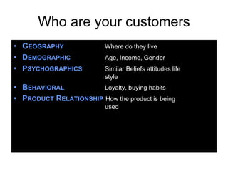 Who are your customers
• GEOGRAPHY               Where do they live
• DEMOGRAPHIC             Age, Income, Gender
• PSYCHOGRAPHICS          Similar Beliefs attitudes life
                          style
• BEHAVIORAL           Loyalty, buying habits
• PRODUCT RELATIONSHIP How the product is being
                          used
 