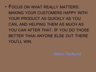 • FOCUS ON WHAT REALLY MATTERS:
 MAKING YOUR CUSTOMERS HAPPY WITH
 YOUR PRODUCT AS QUICKLY AS YOU
 CAN, AND HELPING THEM AS MUCH AS
 YOU CAN AFTER THAT. IF YOU DO THOSE
 BETTER THAN ANYONE ELSE OUT THERE
 YOU‘LL WIN.


                    -Marc Hedlund
 