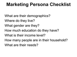 Marketing Persona Checklist

What are their demographics?
Where do they live?
What gender are they?
How much education do they have?
What is their income level?
How many people are in their household?
What are their needs?
 
