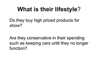 What is their lifestyle?
Do they buy high priced products for
show?

Are they conservative in their spending
such as keeping cars until they no longer
function?
 