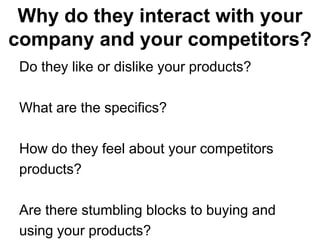 Why do they interact with your
company and your competitors?
 Do they like or dislike your products?

 What are the specifics?

 How do they feel about your competitors
 products?

 Are there stumbling blocks to buying and
 using your products?
 