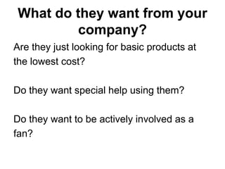 What do they want from your
          company?
Are they just looking for basic products at
the lowest cost?

Do they want special help using them?

Do they want to be actively involved as a
fan?
 