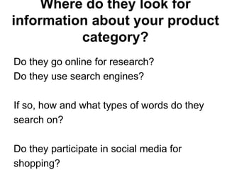 Where do they look for
information about your product
          category?
Do they go online for research?
Do they use search engines?

If so, how and what types of words do they
search on?

Do they participate in social media for
shopping?
 