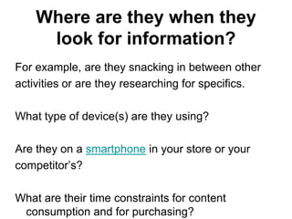 Where are they when they
     look for information?
For example, are they snacking in between other
activities or are they researching for specifics.

What type of device(s) are they using?

Are they on a smartphone in your store or your
competitor‘s?

What are their time constraints for content
 consumption and for purchasing?
 