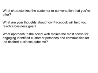 What characterizes the customer or conversation that you‘re
after?

What are your thoughts about how Facebook will help you
reach a business goal?

What approach to the social web makes the most sense for
engaging identified customer personas and communities for
the desired business outcome?
 
