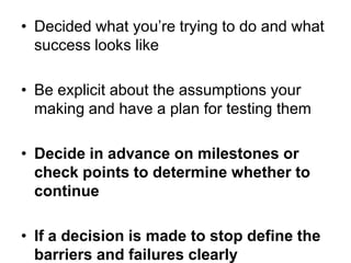 • Decided what you‘re trying to do and what
  success looks like

• Be explicit about the assumptions your
  making and have a plan for testing them

• Decide in advance on milestones or
  check points to determine whether to
  continue

• If a decision is made to stop define the
  barriers and failures clearly
 
