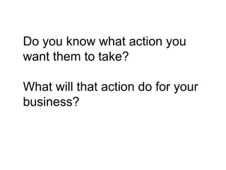 Do you know what action you
want them to take?

What will that action do for your
business?
 