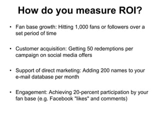 How do you measure ROI?
• Fan base growth: Hitting 1,000 fans or followers over a
  set period of time

• Customer acquisition: Getting 50 redemptions per
  campaign on social media offers

• Support of direct marketing: Adding 200 names to your
  e-mail database per month

• Engagement: Achieving 20-percent participation by your
  fan base (e.g. Facebook "likes" and comments)
 