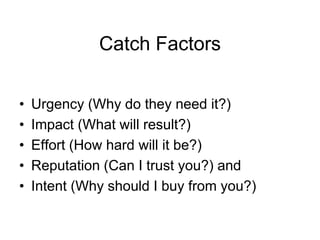 Catch Factors

•   Urgency (Why do they need it?)
•   Impact (What will result?)
•   Effort (How hard will it be?)
•   Reputation (Can I trust you?) and
•   Intent (Why should I buy from you?)
 