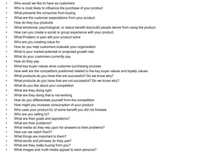 •   Who would we like to have as customers
•   Who is most likely to influence the purchase of your product
•   What prevents the consumer from buying
•   What are the customer expectations from your product
•   How do they buy products
•   What emotional, psychological, or status benefit do(could) people derive from using the product
•   How can you create a social or group experience with your product
•   What Problem or pain will your product solve
•   Who are you creating value for
•   How do you help customers evaluate your organization
•   What is your market potential or projected growth rate
•   What do your customers currently pay
•   How do they pay
•   What key buyer values drive customer purchasing process
•   How well are the competitors positioned related to the key buyer values and loyalty values
•   What products do you have that are successful? Do we know why?
•   What products do you have that are not successful? Do we know why?
•   What do you like about your competition
•   What are they doing right
•   What are they doing that is not working
•   How do you differentiate yourself from the competition
•   How might you increase consumption of your product
•   Who uses your product bc of some benefit you did not foresee
•   Who are you selling to?
•   What are their goals and aspirations?
•   What are their problems?
•   What media do they rely upon for answers to their problems?
•   How can we reach them?
•   What things are important to them?
•   What words and phrases do they use?
•   What are they really buying from you?
•   What images and multi-media appeal to each persona?
 