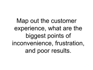 Map out the customer
 experience, what are the
     biggest points of
inconvenience, frustration,
     and poor results.
 