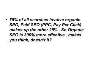 • 75% of all searches involve organic
  SEO, Paid SEO (PPC, Pay Per Click)
  makes up the other 25% . So Organic
  SEO is 300% more effective.. makes
  you think, doesn’t it?
 