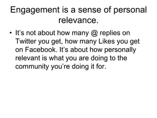 Engagement is a sense of personal
          relevance.
• It‘s not about how many @ replies on
  Twitter you get, how many Likes you get
  on Facebook. It‘s about how personally
  relevant is what you are doing to the
  community you‘re doing it for.
 