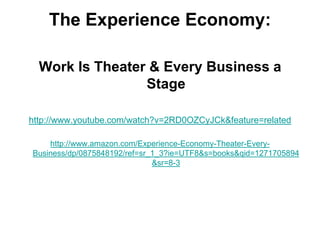 The Experience Economy:

  Work Is Theater & Every Business a
                 Stage

http://www.youtube.com/watch?v=2RD0OZCyJCk&feature=related

    http://www.amazon.com/Experience-Economy-Theater-Every-
Business/dp/0875848192/ref=sr_1_3?ie=UTF8&s=books&qid=1271705894
                              &sr=8-3
 