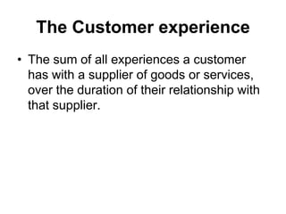 The Customer experience
• The sum of all experiences a customer
  has with a supplier of goods or services,
  over the duration of their relationship with
  that supplier.
 