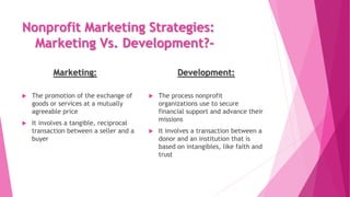 Nonprofit Marketing Strategies:
Marketing Vs. Development?-
Marketing: Development:
 The promotion of the exchange of
goo...