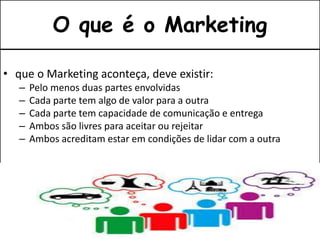 • que o Marketing aconteça, deve existir:
– Pelo menos duas partes envolvidas
– Cada parte tem algo de valor para a outra
– Cada parte tem capacidade de comunicação e entrega
– Ambos são livres para aceitar ou rejeitar
– Ambos acreditam estar em condições de lidar com a outra
O que é o Marketing
 