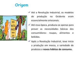  Até a Revolução Industrial, os modelos
de produção no Ocidente eram
essencialmente artesanais.
 Até essa época, produzia-se apenas para
prover as necessidades básicas dos
consumidores: roupas, alimentos e
bebidas.
 Após a Revolução Industrial, teve inicio
a produção em massa, a variedade de
produtos e novos hábitos de consumo.
Origem
 