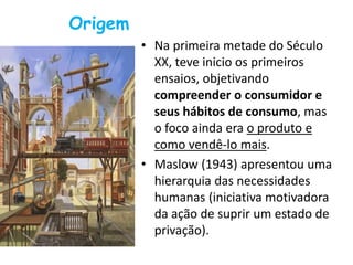 Origem
• Na primeira metade do Século
XX, teve inicio os primeiros
ensaios, objetivando
compreender o consumidor e
seus hábitos de consumo, mas
o foco ainda era o produto e
como vendê-lo mais.
• Maslow (1943) apresentou uma
hierarquia das necessidades
humanas (iniciativa motivadora
da ação de suprir um estado de
privação).
 