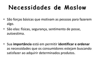 Necessidades de Maslow
• São forças básicas que motivam as pessoas para fazerem
algo.
• São elas: físicas, segurança, sentimento de posse,
autoestima.
• Sua importância está em permitir identificar e ordenar
as necessidades que os consumidores estejam buscando
satisfazer ao adquirir determinados produtos.
 