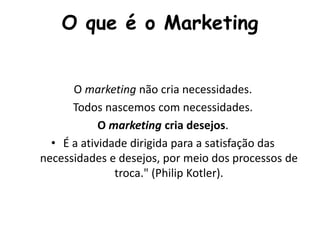 O que é o Marketing
O marketing não cria necessidades.
Todos nascemos com necessidades.
O marketing cria desejos.
• É a atividade dirigida para a satisfação das
necessidades e desejos, por meio dos processos de
troca." (Philip Kotler).
 
