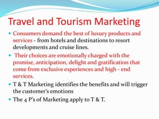 Travel and Tourism Marketing
 Consumers demand the best of luxury products and
services - from hotels and destinations to resort
developments and cruise lines.
 Their choices are emotionally charged with the
promise, anticipation, delight and gratification that
come from exclusive experiences and high - end
services.
 T & T Marketing identifies the benefits and will trigger
the customer’s emotions
 The 4 P’s of Marketing apply to T & T.
 