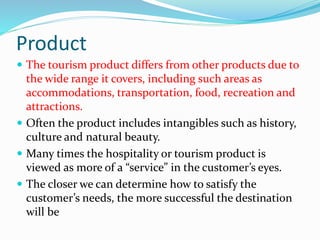 Product
 The tourism product differs from other products due to
the wide range it covers, including such areas as
accommodations, transportation, food, recreation and
attractions.
 Often the product includes intangibles such as history,
culture and natural beauty.
 Many times the hospitality or tourism product is
viewed as more of a “service” in the customer’s eyes.
 The closer we can determine how to satisfy the
customer’s needs, the more successful the destination
will be
 