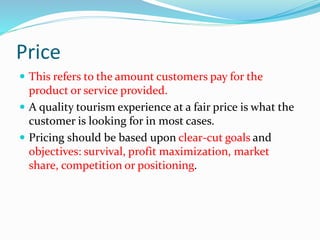 Price
 This refers to the amount customers pay for the
product or service provided.
 A quality tourism experience at a fair price is what the
customer is looking for in most cases.
 Pricing should be based upon clear-cut goals and
objectives: survival, profit maximization, market
share, competition or positioning.
 
