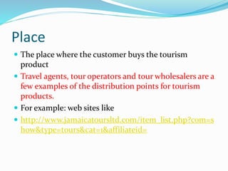 Place
 The place where the customer buys the tourism
product
 Travel agents, tour operators and tour wholesalers are a
few examples of the distribution points for tourism
products.
 For example: web sites like
 http://www.jamaicatoursltd.com/item_list.php?com=s
how&type=tours&cat=1&affiliateid=
 