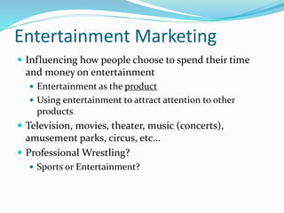 Entertainment Marketing
 Influencing how people choose to spend their time
and money on entertainment
 Entertainment as the product
 Using entertainment to attract attention to other
products
 Television, movies, theater, music (concerts),
amusement parks, circus, etc…
 Professional Wrestling?
 Sports or Entertainment?
 