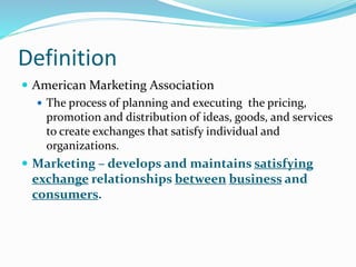 Definition
 American Marketing Association
 The process of planning and executing the pricing,
promotion and distribution of ideas, goods, and services
to create exchanges that satisfy individual and
organizations.
 Marketing – develops and maintains satisfying
exchange relationships between business and
consumers.
 