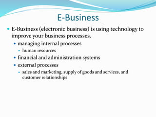 E-Business
 E-Business (electronic business) is using technology to
improve your business processes.
 managing internal processes
 human resources
 financial and administration systems
 external processes
 sales and marketing, supply of goods and services, and
customer relationships
 