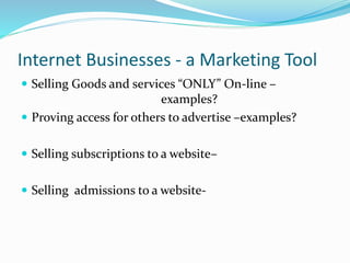 Internet Businesses - a Marketing Tool
 Selling Goods and services “ONLY” On-line –
examples?
 Proving access for others to advertise –examples?
 Selling subscriptions to a website–
 Selling admissions to a website-
 