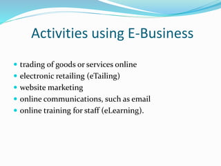 Activities using E-Business
 trading of goods or services online
 electronic retailing (eTailing)
 website marketing
 online communications, such as email
 online training for staff (eLearning).
 