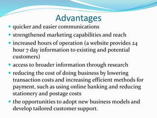 Advantages
 quicker and easier communications
 strengthened marketing capabilities and reach
 increased hours of operation (a website provides 24
hour 7 day information to existing and potential
customers)
 access to broader information through research
 reducing the cost of doing business by lowering
transaction costs and increasing efficient methods for
payment, such as using online banking and reducing
stationery and postage costs
 the opportunities to adopt new business models and
develop tailored customer support.
 