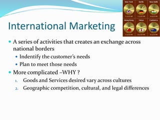 International Marketing
 A series of activities that creates an exchange across
national borders
 Indentify the customer’s needs
 Plan to meet those needs
 More complicated –WHY ?
1. Goods and Services desired vary across cultures
2. Geographic competition, cultural, and legal differences
 
