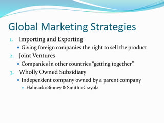 Global Marketing Strategies
1. Importing and Exporting
 Giving foreign companies the right to sell the product
2. Joint Ventures
 Companies in other countries “getting together”
3. Wholly Owned Subsidiary
 Independent company owned by a parent company
 Halmark>Binney & Smith >Crayola
 