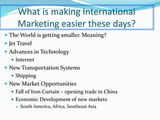 What is making International
Marketing easier these days?
 The World is getting smaller. Meaning?
 Jet Travel
 Advances in Technology
 Internet
 New Transportation Systems
 Shipping
 New Market Opportunities
 Fall of Iron Curtain – opening trade in China
 Economic Development of new markets
 South America, Africa, Southeast Asia
 