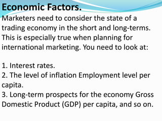 Economic Factors.
Marketers need to consider the state of a
trading economy in the short and long-terms.
This is especially true when planning for
international marketing. You need to look at:
1. Interest rates.
2. The level of inflation Employment level per
capita.
3. Long-term prospects for the economy Gross
Domestic Product (GDP) per capita, and so on.
 