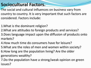 Sociocultural Factors.
The social and cultural influences on business vary from
country to country. It is very important that such factors are
considered. Factors include:
1.What is the dominant religion?
2.What are attitudes to foreign products and services?
3.Does language impact upon the diffusion of products onto
markets?
4.How much time do consumers have for leisure?
5.What are the roles of men and women within society?
6.How long are the population living? Are the older
generations wealthy?
7.Do the population have a strong/weak opinion on green
issues?
 