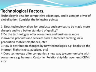 Technological Factors.
Technology is vital for competitive advantage, and is a major driver of
globalization. Consider the following points:
1. Does technology allow for products and services to be made more
cheaply and to a better standard of quality?
2.Do the technologies offer consumers and businesses more
innovative products and services such as Internet banking, new
generation mobile telephones, etc?
3.How is distribution changed by new technologies e.g. books via the
Internet, flight tickets, auctions, etc?
4.Does technology offer companies a new way to communicate with
consumers e.g. banners, Customer Relationship Management (CRM),
etc?
 