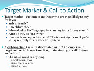 Target Market & Call to Action
 Target market - customers are those who are most likely to buy
from you.
 male or female?
 How old are they?
 Where do they live? Is geography a limiting factor for any reason?
 What do they do for a living?
 How much money do they make? This is most significant if you're
selling relatively expensive or luxury items.
 A call-to-action (usually abbreviated as CTA) prompts your
target market to take action. It is, quite literally, a "call" to take
an "action."
 The action could be anything
 download an ebook
 sign up for a webinar,
 attend an event
 