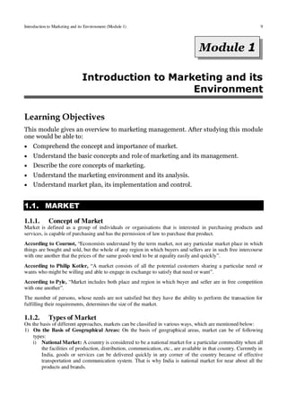 Introduction to Marketing and its Environment (Module 1) 9
* *
Introduction to Marketing and its
Environment
Learning Objectives
This module gives an overview to marketing management. After studying this module
one would be able to:
 Comprehend the concept and importance of market.
 Understand the basic concepts and role of marketing and its management.
 Describe the core concepts of marketing.
 Understand the marketing environment and its analysis.
 Understand market plan, its implementation and control.
1.1. MARKET
1.1.1. Concept of Market
Market is defined as a group of individuals or organisations that is interested in purchasing products and
services, is capable of purchasing and has the permission of law to purchase that product.
According to Cournot, “Economists understand by the term market, not any particular market place in which
things are bought and sold, but the whole of any region in which buyers and sellers are in such free intercourse
with one another that the prices of the same goods tend to be at equality easily and quickly”.
According to Philip Kotler, “A market consists of all the potential customers sharing a particular need or
wants who might be willing and able to engage in exchange to satisfy that need or want”.
According to Pyle, “Market includes both place and region in which buyer and seller are in free competition
with one another”.
The number of persons, whose needs are not satisfied but they have the ability to perform the transaction for
fulfilling their requirements, determines the size of the market.
1.1.2. Types of Market
On the basis of different approaches, markets can be classified in various ways, which are mentioned below:
1) On the Basis of Geographical Areas: On the basis of geographical areas, market can be of following
types:
i) National Market: A country is considered to be a national market for a particular commodity when all
the facilities of production, distribution, communication, etc., are available in that country. Currently in
India, goods or services can be delivered quickly in any corner of the country because of effective
transportation and communication system. That is why India is national market for near about all the
products and brands.
Unit 1
Module 1
 