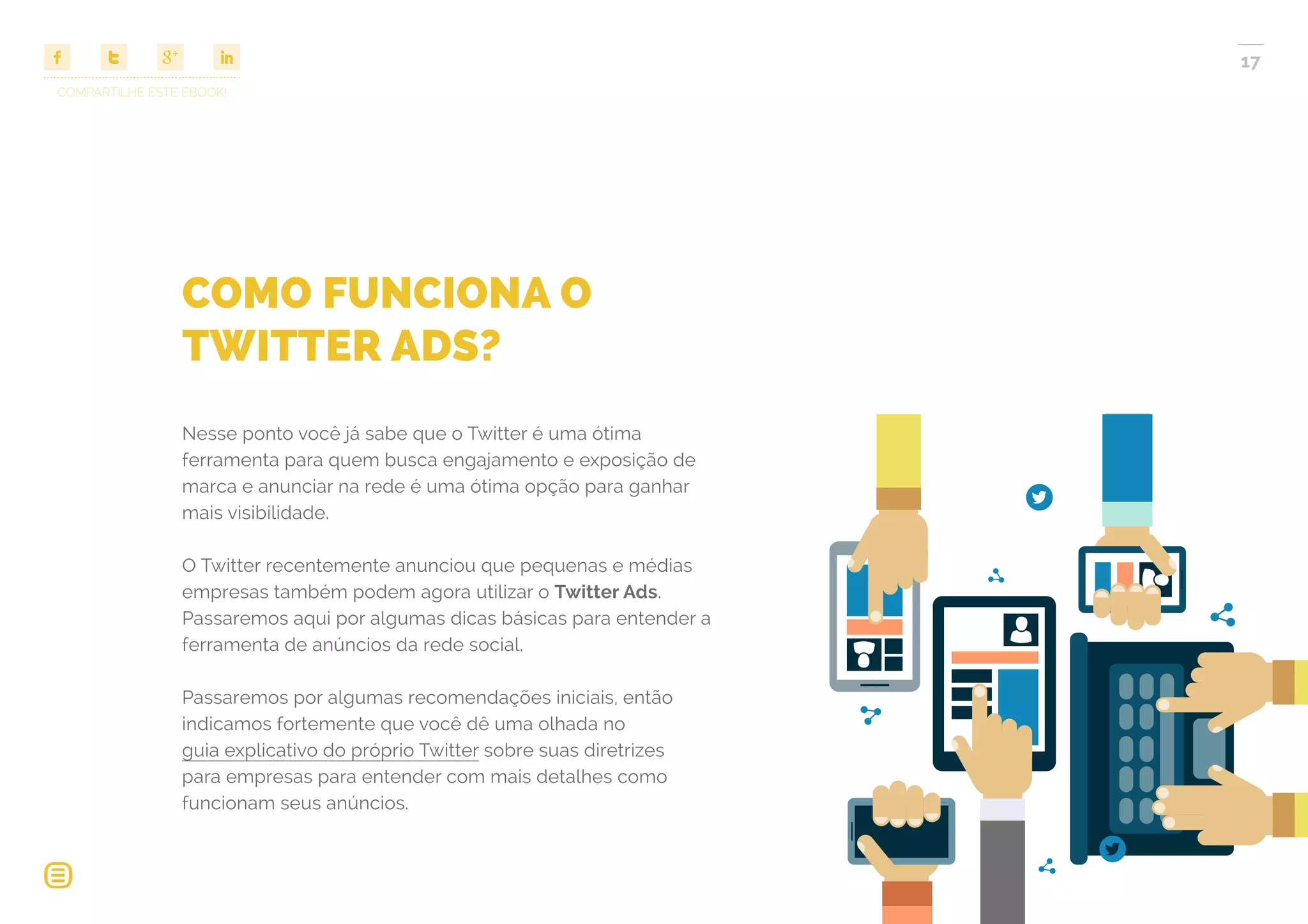 COMPARTILHE ESTE EBOOK!
17
COMO FUNCIONA O
TWITTER ADS?
Nesse ponto você já sabe que o Twitter é uma ótima
ferramenta para quem busca engajamento e exposição de
marca e anunciar na rede é uma ótima opção para ganhar
mais visibilidade.
O Twitter recentemente anunciou que pequenas e médias
empresas também podem agora utilizar o Twitter Ads.
Passaremos aqui por algumas dicas básicas para entender a
ferramenta de anúncios da rede social.
Passaremos por algumas recomendações iniciais, então
indicamos fortemente que você dê uma olhada no
guia explicativo do próprio Twitter sobre suas diretrizes
para empresas para entender com mais detalhes como
funcionam seus anúncios.
 